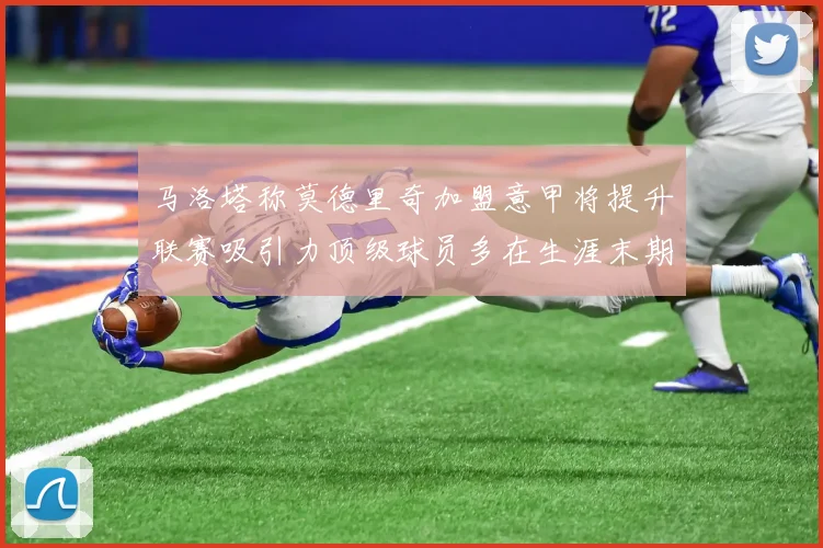 马洛塔称莫德里奇加盟意甲将提升联赛吸引力顶级球员多在生涯末期选择意甲