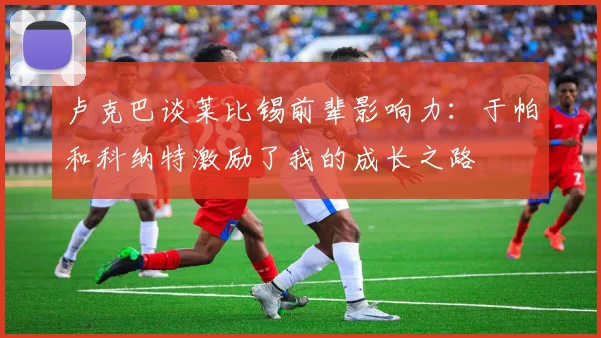 卢克巴谈莱比锡前辈影响力：于帕和科纳特激励了我的成长之路