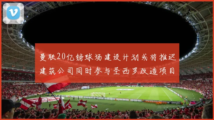 曼联20亿镑球场建设计划或将推迟建筑公司同时参与圣西罗改造项目