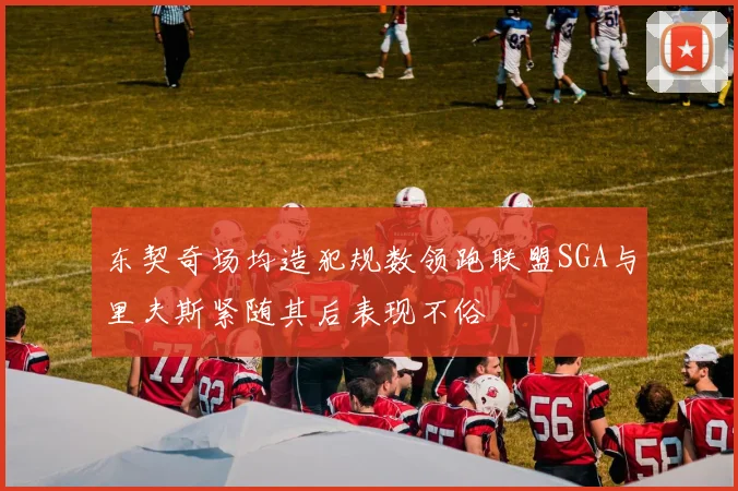东契奇场均造犯规数领跑联盟SGA与里夫斯紧随其后表现不俗
