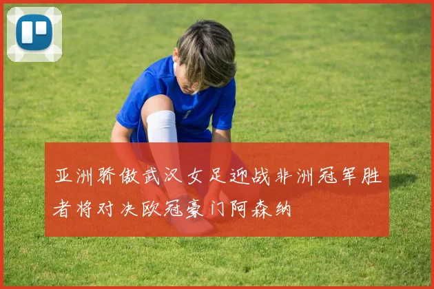 亚洲骄傲武汉女足迎战非洲冠军胜者将对决欧冠豪门阿森纳