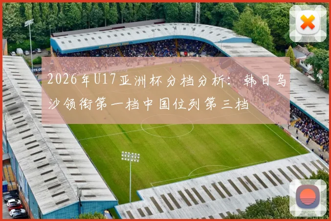 2026年U17亚洲杯分档分析：韩日乌沙领衔第一档中国位列第三档