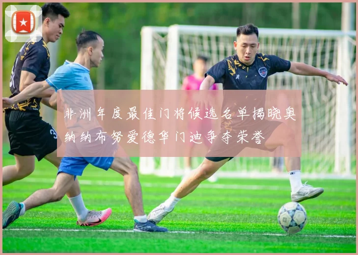 非洲年度最佳门将候选名单揭晓奥纳纳布努爱德华门迪争夺荣誉