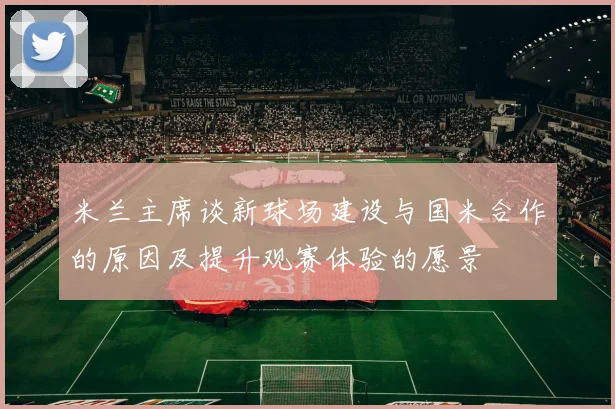 米兰主席谈新球场建设与国米合作的原因及提升观赛体验的愿景