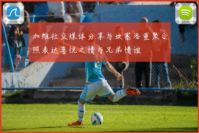 加维社交媒体分享与坎塞洛重聚合照表达喜悦之情与兄弟情谊