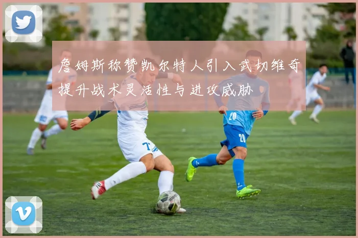 詹姆斯称赞凯尔特人引入武切维奇提升战术灵活性与进攻威胁
