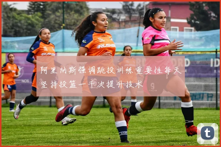 阿里纳斯强调跳投训练重要性每天坚持投篮一千次提升技术