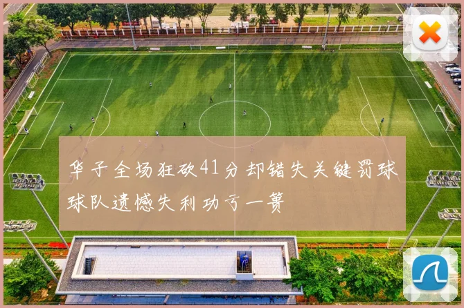 华子全场狂砍41分却错失关键罚球球队遗憾失利功亏一篑