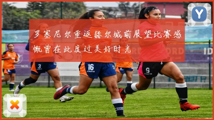 罗塞尼尔重返赫尔城前展望比赛感慨曾在此度过美好时光