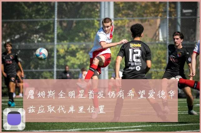 詹姆斯全明星首发仍有希望爱德华兹应取代库里位置