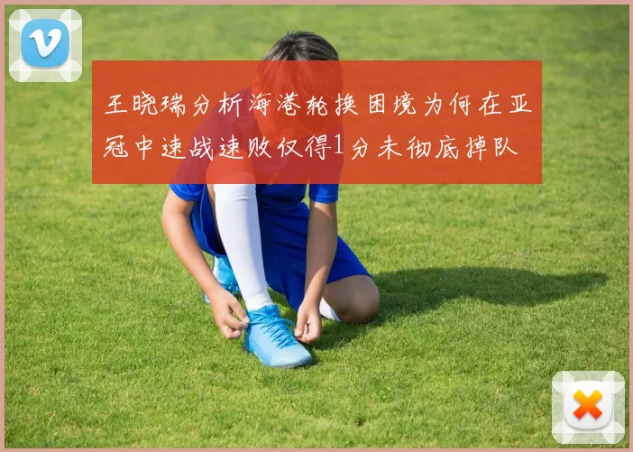 王晓瑞分析海港轮换困境为何在亚冠中速战速败仅得1分未彻底掉队