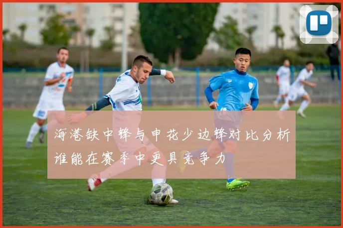 海港缺中锋与申花少边锋对比分析谁能在赛季中更具竞争力