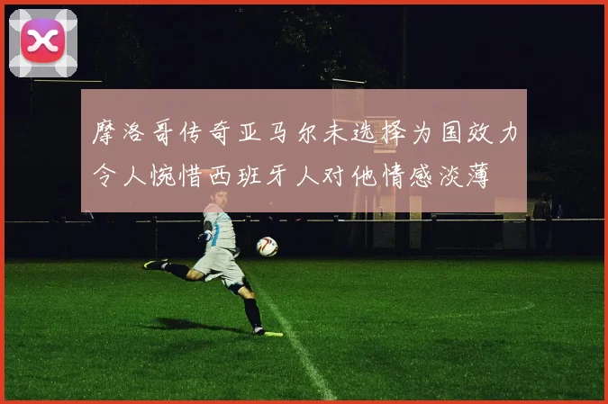 摩洛哥传奇亚马尔未选择为国效力令人惋惜西班牙人对他情感淡薄