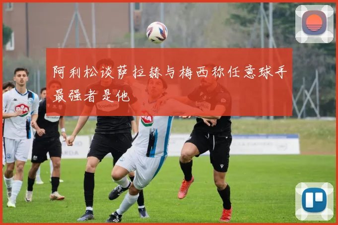 阿利松谈萨拉赫与梅西称任意球手最强者是他