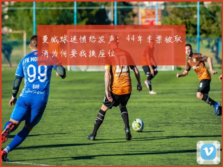 曼城球迷愤怒发声：44年季票被取消为何要我换座位