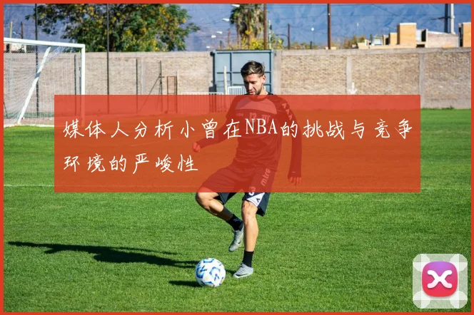 媒体人分析小曾在NBA的挑战与竞争环境的严峻性