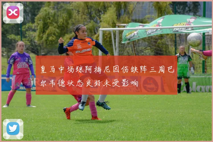 皇马中场琼阿梅尼因伤缺阵三周巴尔韦德状态良好未受影响