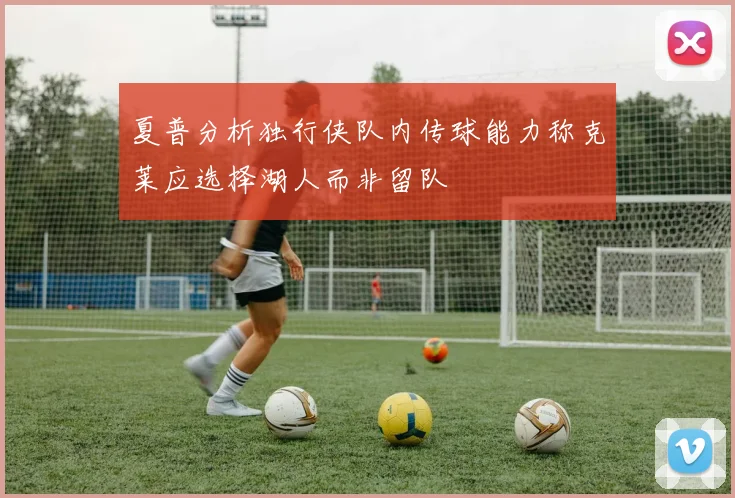 夏普分析独行侠队内传球能力称克莱应选择湖人而非留队