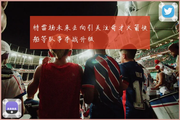 特雷杨未来去向引关注奇才火箭快船等队争夺战升级