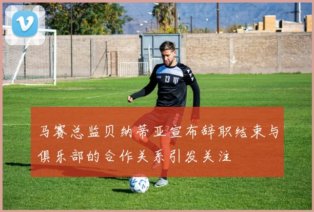 马赛总监贝纳蒂亚宣布辞职结束与俱乐部的合作关系引发关注
