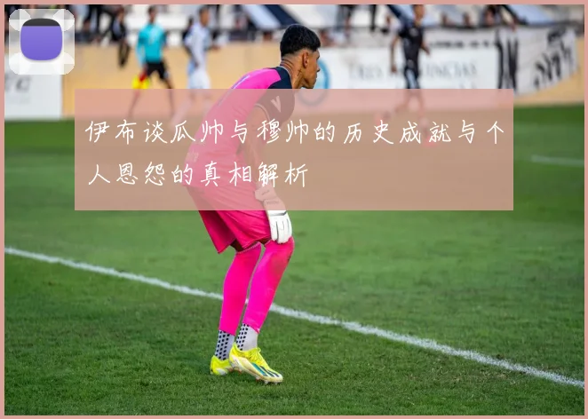 伊布谈瓜帅与穆帅的历史成就与个人恩怨的真相解析
