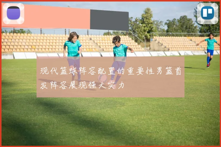 现代篮球阵容配置的重要性男篮首发阵容展现强大实力