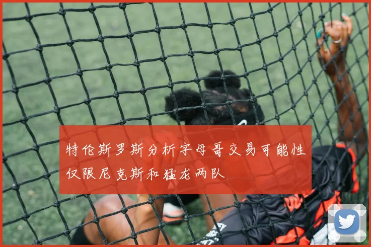 特伦斯罗斯分析字母哥交易可能性仅限尼克斯和猛龙两队